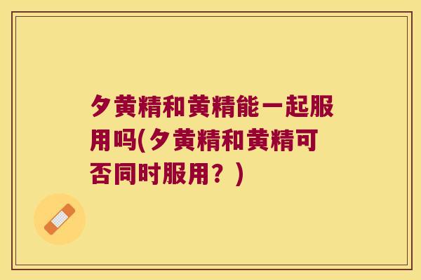夕黄精和黄精能一起服用吗(夕黄精和黄精可否同时服用？)