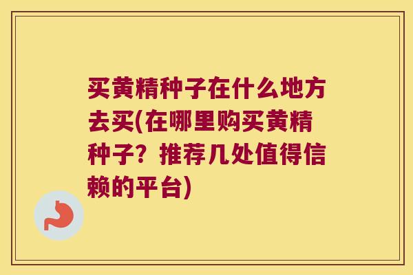 买黄精种子在什么地方去买(在哪里购买黄精种子？推荐几处值得信赖的平台)
