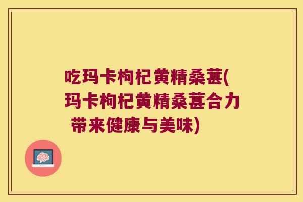 吃玛卡枸杞黄精桑葚(玛卡枸杞黄精桑葚合力 带来健康与美味)