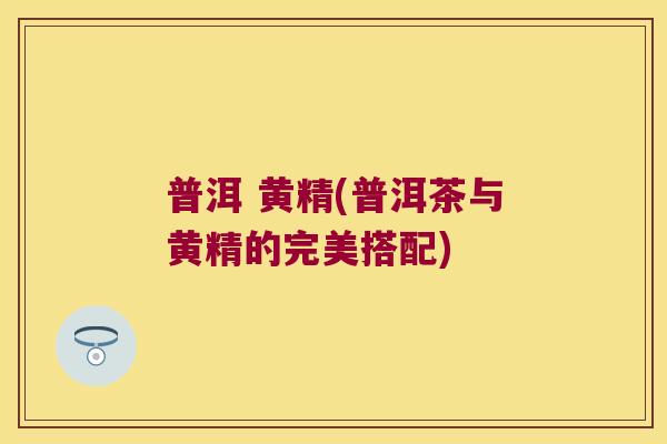 普洱 黄精(普洱茶与黄精的完美搭配)