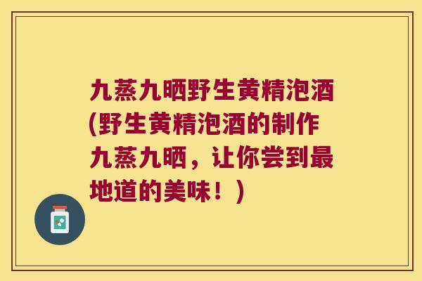 九蒸九晒野生黄精泡酒(野生黄精泡酒的制作九蒸九晒,让你尝到地道的美味!) 九蒸九晒野生黄精泡酒(野生黄精泡酒的制作九蒸九晒,让你尝到地道的美味!)