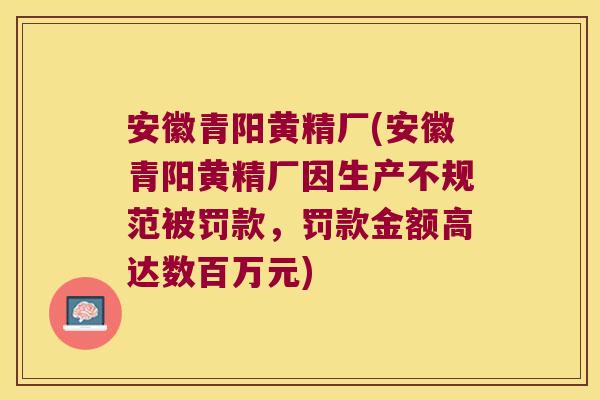 安徽青阳黄精厂(安徽青阳黄精厂因生产不规范被罚款,罚款金额高达数百万元) 安徽青阳黄精厂(安徽青阳黄精厂因生产不规范被罚款,罚款金额高达数百万元)