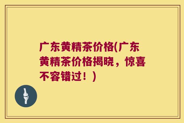 广东黄精茶价格(广东黄精茶价格揭晓，惊喜不容错过！)