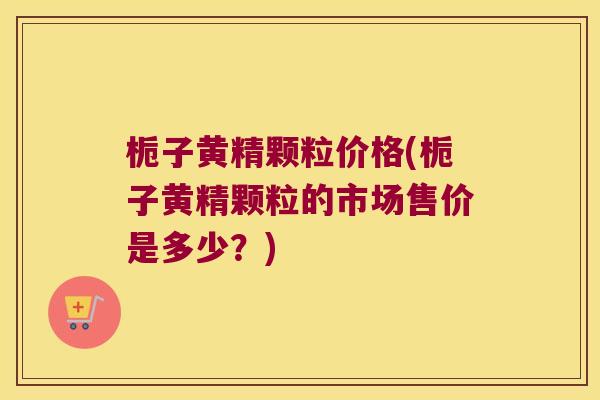 栀子黄精颗粒价格(栀子黄精颗粒的市场售价是多少？)