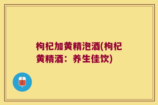 枸杞加黄精泡酒(枸杞黄精酒:养生佳饮) 枸杞加黄精泡酒(枸杞黄精酒:养生佳饮)