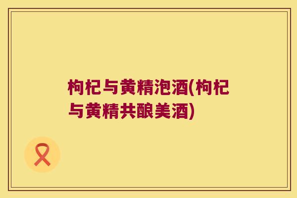 枸杞与黄精泡酒(枸杞与黄精共酿美酒) 枸杞与黄精泡酒(枸杞与黄精共酿美酒)