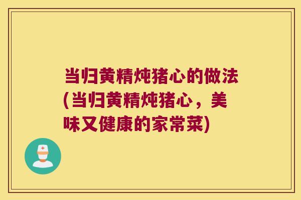 当归黄精炖猪心的做法(当归黄精炖猪心，美味又健康的家常菜)