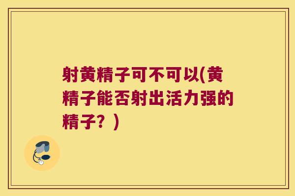 射黄精子可不可以(黄精子能否射出活力强的精子？)