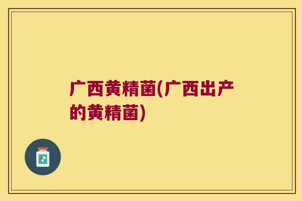 广西黄精菌(广西出产的黄精菌)