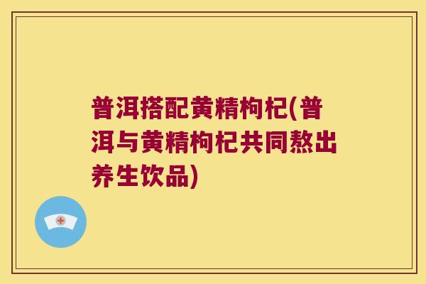 普洱搭配黄精枸杞(普洱与黄精枸杞共同熬出养生饮品) 普洱搭配黄精枸杞(普洱与黄精枸杞共同熬出养生饮品)