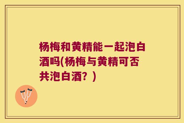 杨梅和黄精能一起泡白酒吗(杨梅与黄精可否共泡白酒？)