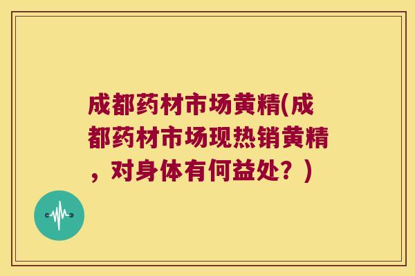 成都药材市场黄精(成都药材市场现热销黄精，对身体有何益处？)