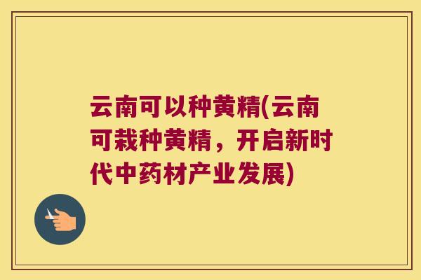 云南可以种黄精(云南可栽种黄精,开启新时代材产业发展) 云南可以种黄精(云南可栽种黄精,开启新时代材产业发展)