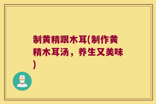 制黄精跟木耳(制作黄精木耳汤，养生又美味)