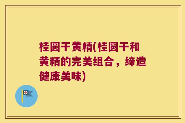 桂圆干黄精(桂圆干和黄精的完美组合，缔造健康美味)