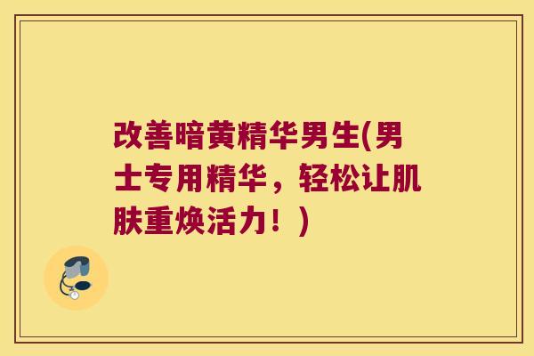 改善暗黄精华男生(男士专用精华，轻松让重焕活力！)