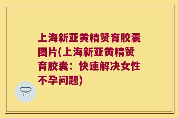 上海新亚黄精赞育胶囊图片(上海新亚黄精赞育胶囊：快速解决女性不孕问题)