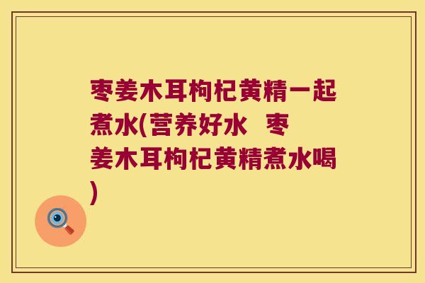 枣姜木耳枸杞黄精一起煮水(营养好水  枣姜木耳枸杞黄精煮水喝)