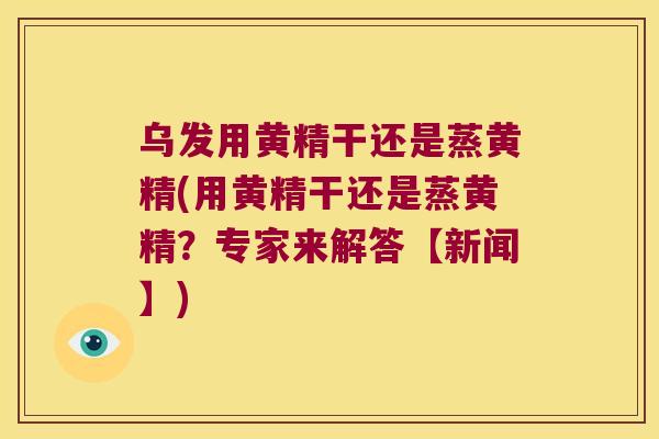 乌发用黄精干还是蒸黄精(用黄精干还是蒸黄精？专家来解答【新闻】)
