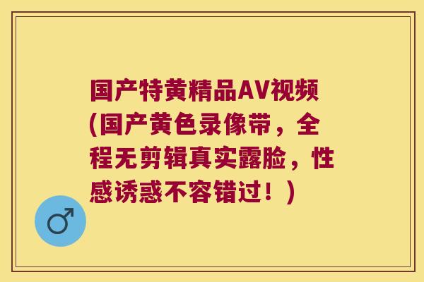 国产特黄精品AV视频(国产黄色录像带,全程无剪辑真实露脸,性感诱惑不容错过!) 国产特黄精品AV视频(国产黄色录像带,全程无剪辑真实露脸,性感诱惑不容错过!)