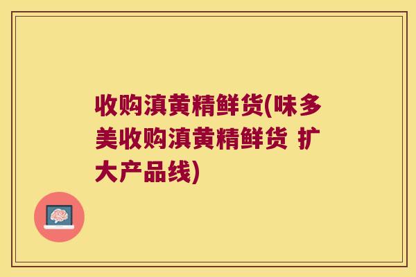 收购滇黄精鲜货(味多美收购滇黄精鲜货 扩大产品线)