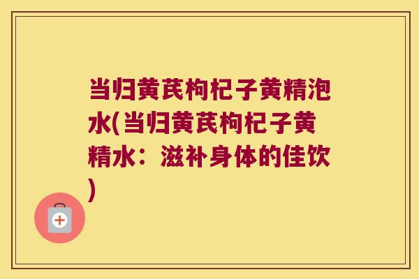 当归黄芪枸杞子黄精泡水(当归黄芪枸杞子黄精水：滋补身体的佳饮)
