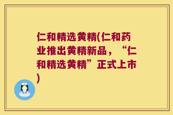 仁和精选黄精(仁和药业推出黄精新品，“仁和精选黄精”正式上市)
