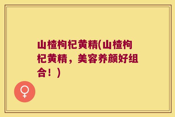 山楂枸杞黄精(山楂枸杞黄精，美容养颜好组合！)