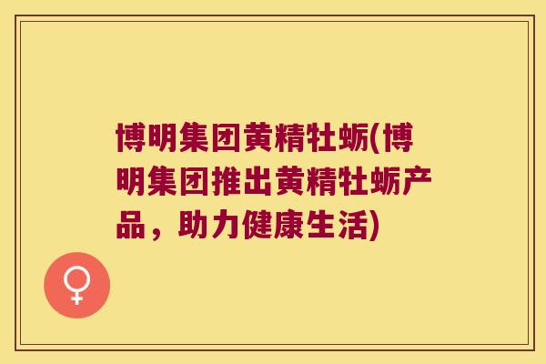 博明集团黄精牡蛎(博明集团推出黄精牡蛎产品,助力健康生活) 博明集团黄精牡蛎(博明集团推出黄精牡蛎产品,助力健康生活)