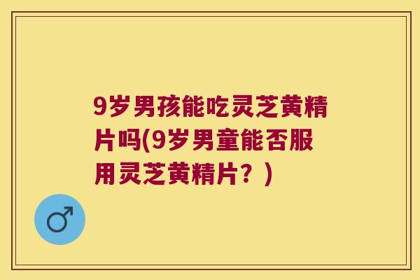 9岁男孩能吃灵芝黄精片吗(9岁男童能否服用灵芝黄精片？)