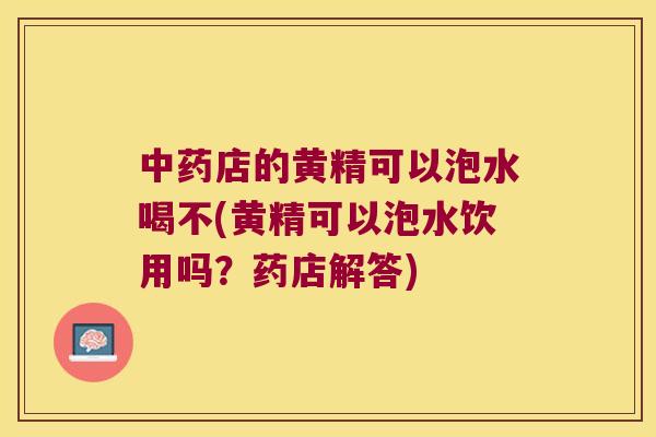 店的黄精可以泡水喝不(黄精可以泡水饮用吗？药店解答)