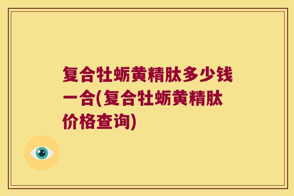 复合牡蛎黄精肽多少钱一合(复合牡蛎黄精肽价格查询) 复合牡蛎黄精肽多少钱一合(复合牡蛎黄精肽价格查询)