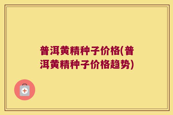 普洱黄精种子价格(普洱黄精种子价格趋势)