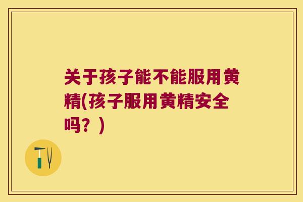 关于孩子能不能服用黄精(孩子服用黄精安全吗？)