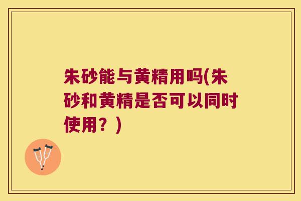 朱砂能与黄精用吗(朱砂和黄精是否可以同时使用？)