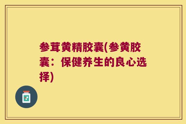参茸黄精胶囊(参黄胶囊:保健养生的良心选择) 参茸黄精胶囊(参黄胶囊:保健养生的良心选择)