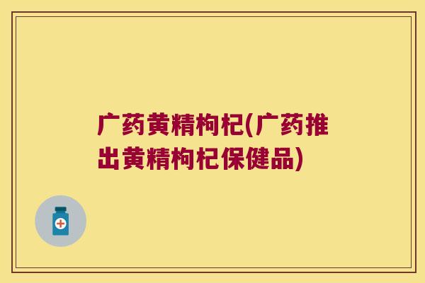 广药黄精枸杞(广药推出黄精枸杞保健品)