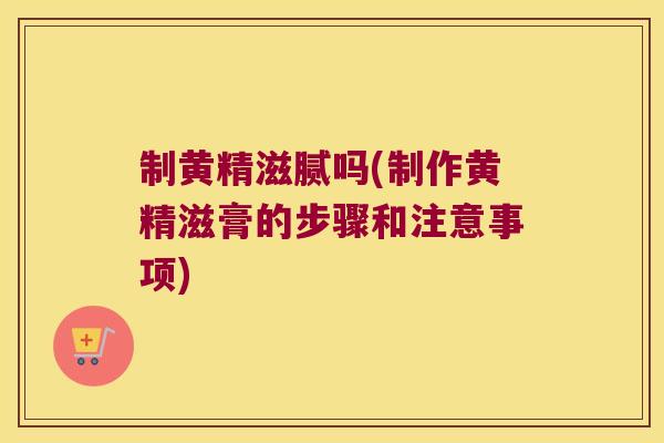 制黄精滋腻吗(制作黄精滋膏的步骤和注意事项)