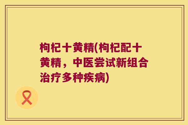 枸杞十黄精(枸杞配十黄精，中医尝试新组合多种)