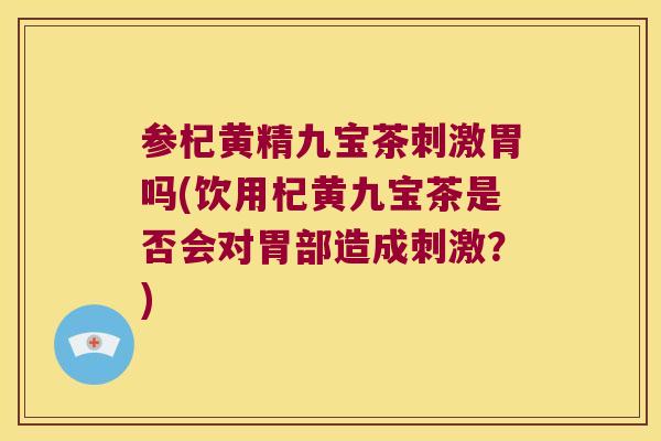 参杞黄精九宝茶刺激胃吗(饮用杞黄九宝茶是否会对胃部造成刺激?) 参杞黄精九宝茶刺激胃吗(饮用杞黄九宝茶是否会对胃部造成刺激?)