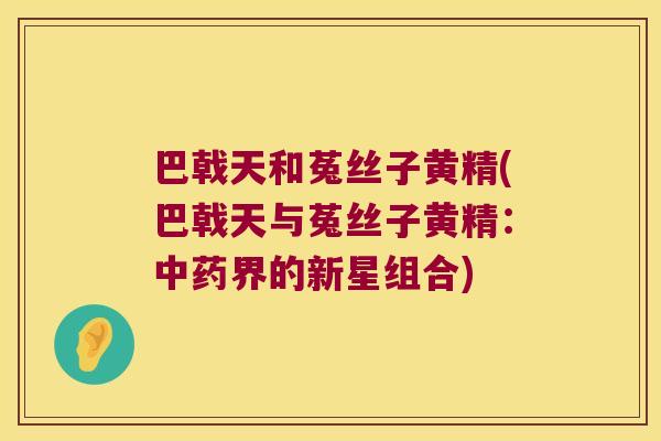 巴戟天和菟丝子黄精(巴戟天与菟丝子黄精:界的新星组合) 巴戟天和菟丝子黄精(巴戟天与菟丝子黄精:界的新星组合)