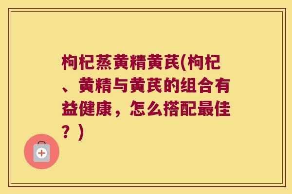 枸杞蒸黄精黄芪(枸杞、黄精与黄芪的组合有益健康，怎么搭配佳？)