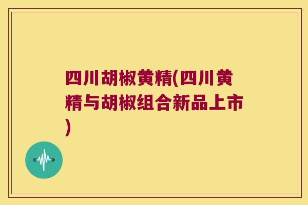 四川胡椒黄精(四川黄精与胡椒组合新品上市)