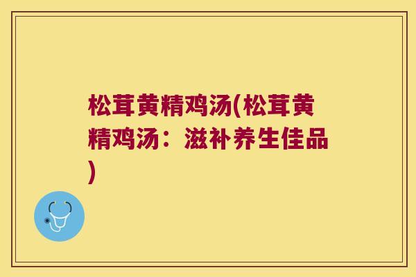 松茸黄精鸡汤(松茸黄精鸡汤:滋补养生佳品) 松茸黄精鸡汤(松茸黄精鸡汤:滋补养生佳品)