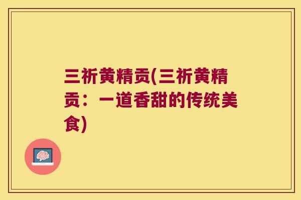 三祈黄精贡(三祈黄精贡:一道香甜的传统美食) 三祈黄精贡(三祈黄精贡:一道香甜的传统美食)