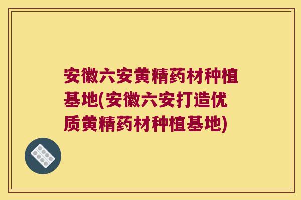 安徽六安黄精药材种植基地(安徽六安打造优质黄精药材种植基地)