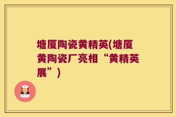 塘厦陶瓷黄精英(塘厦黄陶瓷厂亮相“黄精英展”) 塘厦陶瓷黄精英(塘厦黄陶瓷厂亮相“黄精英展”)