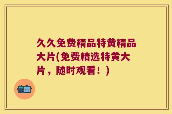 久久免费精品特黄精品大片(免费精选特黄大片，随时观看！)