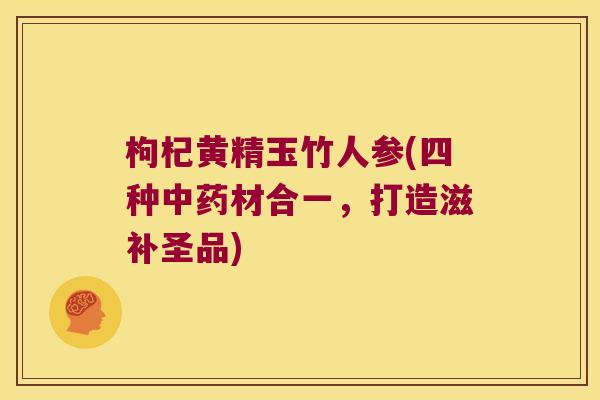 枸杞黄精玉竹人参(四种材合一,打造滋补圣品) 枸杞黄精玉竹人参(四种材合一,打造滋补圣品)