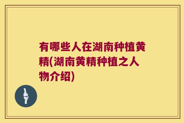 有哪些人在湖南种植黄精(湖南黄精种植之人物介绍) 有哪些人在湖南种植黄精(湖南黄精种植之人物介绍)